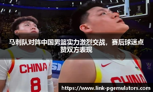 马刺队对阵中国男篮实力激烈交战，赛后球迷点赞双方表现