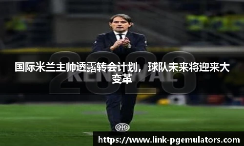 国际米兰主帅透露转会计划，球队未来将迎来大变革