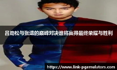 吕劲松与张遗的巅峰对决谁将赢得最终荣耀与胜利