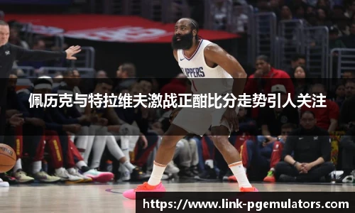 佩历克与特拉维夫激战正酣比分走势引人关注