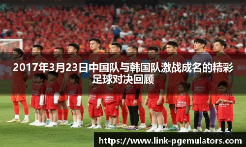 2017年3月23日中国队与韩国队激战成名的精彩足球对决回顾